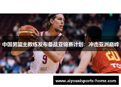 中国男篮主教练发布备战亚锦赛计划：冲击亚洲巅峰