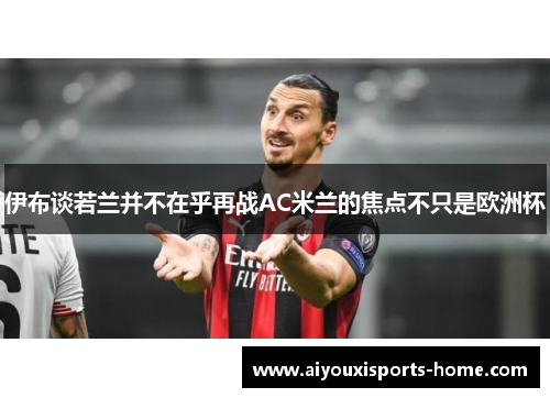 伊布谈若兰并不在乎再战AC米兰的焦点不只是欧洲杯
