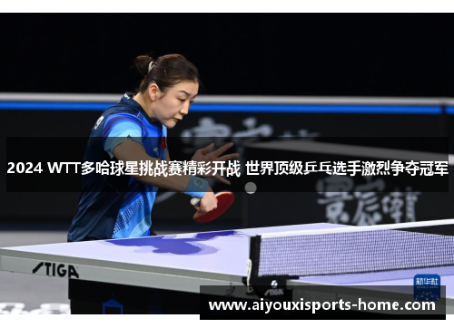2024 WTT多哈球星挑战赛精彩开战 世界顶级乒乓选手激烈争夺冠军
