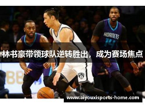 林书豪带领球队逆转胜出，成为赛场焦点