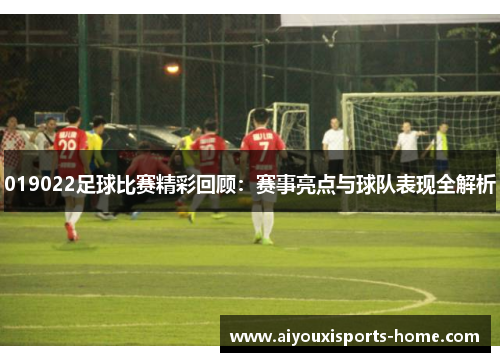 019022足球比赛精彩回顾：赛事亮点与球队表现全解析