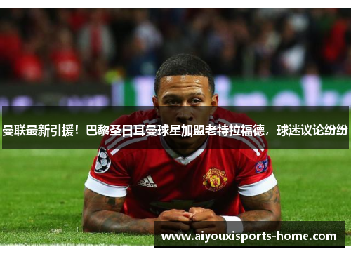 曼联最新引援！巴黎圣日耳曼球星加盟老特拉福德，球迷议论纷纷