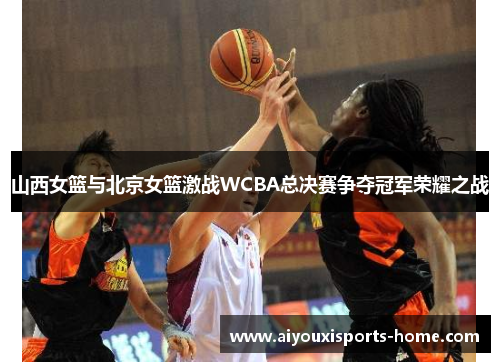山西女篮与北京女篮激战WCBA总决赛争夺冠军荣耀之战